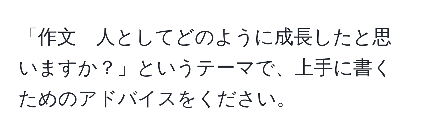 「作文　人としてどのように成長したと思いますか？」というテーマで、上手に書くためのアドバイスをください。