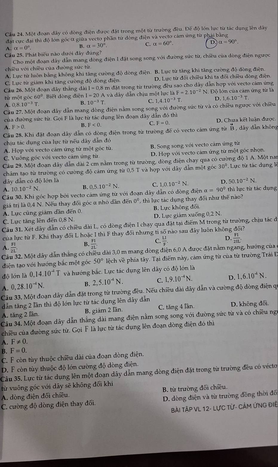 Một đoạn dây có dòng điện được đặt trong một từ trường đều. Để độ lớn lực từ tác dụng lên dây
đạt cực đại thì độ lớn gócα giữa vecto phần tử dòng điện và vecto cảm ứng từ phải bằng
A. alpha =0°.
B. alpha =30°.
C. alpha =60°. D alpha =90°.
Câu 25. Phát biểu nào dưới đây đúng?
Cho một đoạn dây dẫn mang dòng điện I đặt song song với đường sức từ, chiều của dòng điện ngược
chiều với chiều của đường sức từ.
A. Lực từ luôn bằng không khi tăng cường độ dòng điện. B. Lực từ tăng khi tăng cường độ dòng điện.
C. Lực từ giảm khi tăng cường độ dòng điện. D. Lực từ đối chiều khi ta đổi chiều dòng điện
Câu 26. Một đoạn dây thắng dài l=0,8n in đặt trong từ trường đều sao cho dây dẫn hợp với vecto cảm ứng
từ một góc 60° Biết dòng điện I=20 A và dây dẫn chịu một lực là F=2.10^(-2)N J. Độ lớn của cảm ứng từ là
A. 0,8.10^(-3)T. B. 10^(-3)T. C. 1,4.10^(-3)T
D. 1,6.10^(-3)T.
Câu 27. Một đoạn dây dẫn mang dòng điện nằm song song với đường sức từ và có chiều ngược với chiều
của đường sức từ. Gọi F là lực từ tác dụng lên đoạn dây dẫn đó thì
C. F=0.
A. F>0.
B. F<0. D. Chưa kết luận được.
Câu 28. Khi đặt đoạn dây dẫn có dòng điện trong từ trường để có vecto cảm ứng từ beginarrayr u Bendarray dây dẫn không
chịu tác dụng của lực từ nếu dây dẫn đó
A. Hợp với vecto cảm ứng từ một góc tù. B. Song song với vecto cảm ứng từ
C. Vuông góc với vecto cảm ứng từ. D. Hợp với vecto cảm ứng từ một góc nhọn.
Câu 29. Một đoạn dây dẫn dài 2 cm nằm trong từ trường, dòng điện chạy qua có cường độ 1 A. Một nam
châm tạo từ trường có cường độ cảm ứng từ 0,5 T và hợp với dây dẫn một góc 30°. Lực từ tác dụng lê
dây dẫn có độ lớn là
D. 50.10^(-2)N.
A. 10.10^(-2)N.
B. 0,5.10^(-2)N.
C. 1,0.10^(-2)N.
Câu 30. Khi góc hợp bởi vectơ cảm ứng từ với đoạn dây dẫn có dòng điện alpha =90° thì lực từ tác dụng
giá trị là 0,4 N. Nếu thay đổi góc α nhỏ dần đến 0^0 , thì lực tác dụng thay đổi như thế nào?
A. Lực cũng giảm dần đến 0. B. Lực không dhat oi.
C. Lực tăng lên đến 0,8 N. D. Lực giảm xuống 0,2 N.
Câu 31. Xét dây dẫn có chiều dài L, có dòng điện I chạy qua đặt tại điểm M trong từ trường, chịu tác di
của lực từ F. Khi thay đổi L hoặc I thì F thay đổi nhưng tỉ số nào sau đây luôn không đổi?
D.
C.  LI/F .  FI/2IL .
A.  FI/2L .
B.  FI/2L .
Câu 32. Một dây dẫn thắng có chiều dài 3,0 m mang dòng điện 6,0 A được đặt nằm ngang, hướng của ở
điện tạo với hướng bắc một góc 50° lệch về phía tây. Tại điểm này, cảm ứng từ của từ trường Trái Đ
độ lớn là 0,14.10^(-4)T và hướng bắc. Lực tác dụng lên dây có độ lớn là
A. 0,28.10^(-4)N.
B. 2,5.10^(-4)N.
C. 1,9.10^(-4)N.
D. 1,6.10^(-4)N.
Câu 33. Một đoạn dây dẫn đặt trong từ trường đều. Nếu chiều dài dây dẫn và cường độ dòng điện qự
dẫn tăng 2 lần thì độ lớn lực từ tác dụng lên dây dẫn
A. tăng 2 lần. B. giảm 2 lần. C. tăng 4 lần. D. không đối.
Câu 34. Một đoạn dây dẫn thẳng dài mang điện nằm song song với đường sức từ và có chiều ngư
chiều của đường sức từ. Gọi F là lực từ tác dụng lên đoạn dòng điện đó thì
A. F!= 0.
B. F=0.
C. F còn tùy thuộc chiều dài của đoạn dòng điện.
D. F còn tùy thuộc độ lớn cường độ dòng điện.
Câu 35. Lực từ tác dụng lên một đoạn dây dẫn mang dòng điện đặt trong từ trường đều có vécto,
từ vuông góc với dây sẽ không đổi khi
A. dòng điện đổi chiều. B. từ trường đổi chiều.
C. cường độ dòng điện thay đổi.  D. dòng điện và từ trường đồng thời đổ
Bài TậP VL 12- LựC Từ- CảM ỨNG ĐIệ