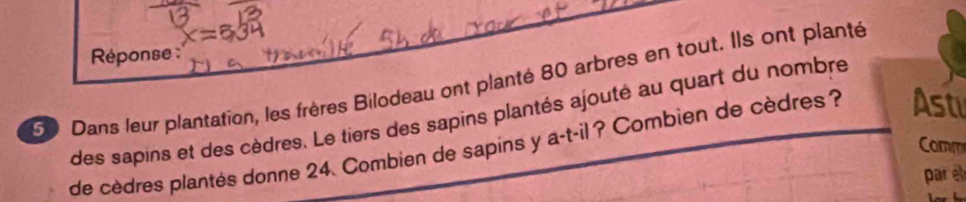 Réponse :
50 Dans leur plantation, les frères Bilodeau ont planté 80 arbres en tout. Ils ont planté 
des sapins et des cèdres. Le tiers des sapins plantés ajouté au quart du nombre 
de cèdres plantés donne 24. Combien de sapins y a-t-il ? Combien de cèdres ? Ast 
Comm 
par e