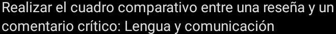 Realizar el cuadro comparativo entre una reseña y un 
comentario crítico: Lengua y comunicación