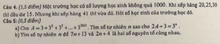 Câu 4, (1,5 điểm) Một trường học có số lượng học sinh không quá 1000. Khí xếp hàng 20, 25, 30
thì đều dư 15. Nhưng khi xếp hàng 41 thì vừa đủ. Hỏi số học sinh của trường học đó. 
Câu 5: (0,5 điểm) 
a) Cho A=3+3^2+3^3+...+3^(202t). Tìm số tự nhiên # sao cho 2A+3=3^n. 
b) Tìm số tự nhiên n để 7n+13 và 2n+4 là hai số nguyên tố cùng nhau.