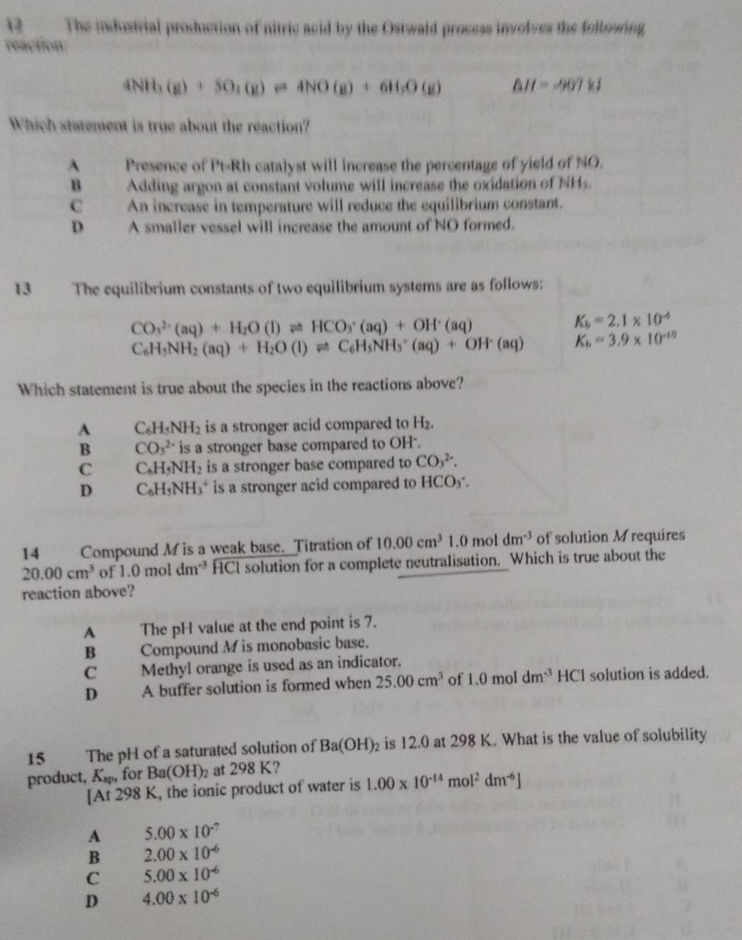 The industrial production of nitric acid by the Ostwald process involves the following.
reaction
4NH_3(g)+5O_2(g)leftharpoons 4NO(g)+6H_2O(g) △ H=-907kJ
Which statement is true about the reaction?
A Presence of Pt=Rh catalyst will increase the percentage of yield of NO.
B Adding argon at constant volume will increase the oxidation of NHs.
C An increase in temperature will reduce the equilibrium constant.
D A smaller vessel will increase the amount of NO formed.
13 The equilibrium constants of two equilibrium systems are as follows:
CO_3^((2-)(aq)+H_2)O(l)leftharpoons HCO_3^(-(aq)+OH^+)(aq)
K_b=2.1* 10^(-4)
C_6H_5NH_2(aq)+H_2O(l)leftharpoons C_6H_5NH_3^(+(aq)+OH^.)(aq) K_b=3.9* 10^(-10)
Which statement is true about the species in the reactions above?
A C_6H_5NH_2 is a stronger acid compared to H_2.
B CO_3^((2-) is a stronger base compared to OH'.
C C_6)H_5NH_2 is a stronger base compared to CO_3^((2-).
D C_6)H_5NH_3^(+ is a stronger acid compared to HCO₃.
14 Compound M is a weak base. Titration of 10.00cm^3)1.0moldm^(-3) of solution M requires
20.00cm^3 of 1.0 mol dm^(-3) HCI solution for a complete neutralisation. Which is true about the
reaction above?
A The pH value at the end point is 7.
B Compound M is monobasic base.
C    Methyl orange is used as an indicator.
D     A buffer solution is formed when 25.00cm^3 of 1.0moldm^(-3) HCI solution is added.
15 The pH of a saturated solution of Ba(OH)_2 is 12.0 at 298 K. What is the value of solubility
product, K_sp, for Ba(OH)_2 at 298 K?
[At 298 K, the ionic product of water is 1.00* 10^(-14)mol^2dm^(-6)]
A 5.00* 10^(-7)
B 2.00* 10^(-6)
C 5.00* 10^(-6)
D 4.00* 10^(-6)