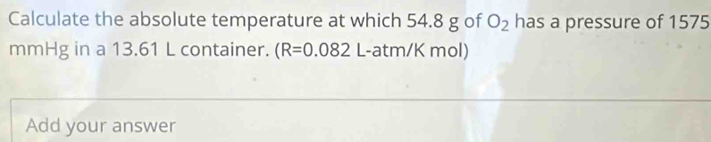 Calculate the absolute temperature at which 54.8 g of O_2 has a pressure of 1575
mmHg in a 13.61 L container. (R=0.082 L-atm/K mol) 
Add your answer