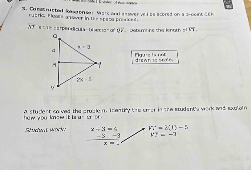 Dile Schools | Division of Academics
3. Constructed Response: Work and answer will be scored on a 3-point CER
rubric. Please answer in the space provided.
overline RT is the perpendicular bisector of overline QV. Determine the length of overline VT.
Figure is not
drawn to scale.
A student solved the problem. Identify the error in the student's work and explain
how you know it is an error.
Student work: x+3=4 VT=2(1)-5
-3 -3 VT=-3
x=1