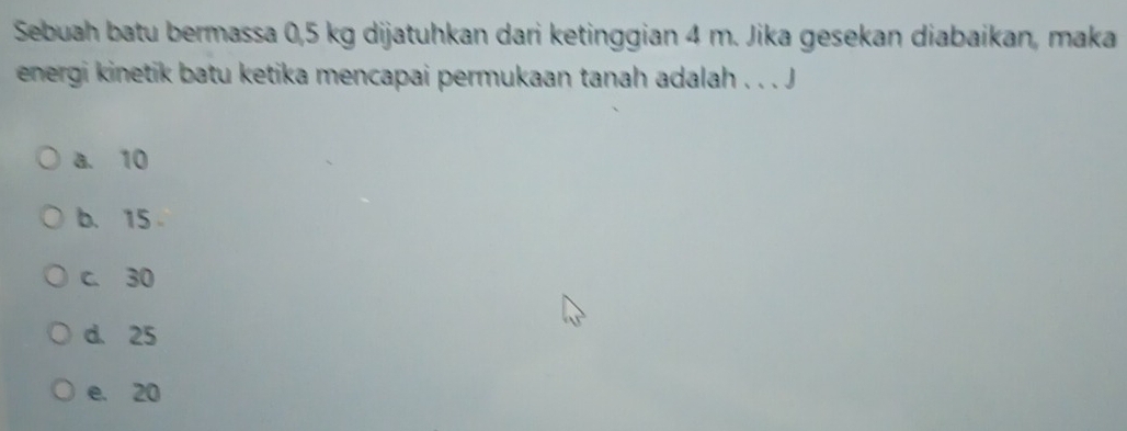 Sebuah batu bermassa 0,5 kg dijatuhkan dari ketinggian 4 m. Jika gesekan diabaikan, maka
energi kinetik batu ketika mencapai permukaan tanah adalah . . . J
a. 10
b. 15
c. 30
d. 25
e. 20