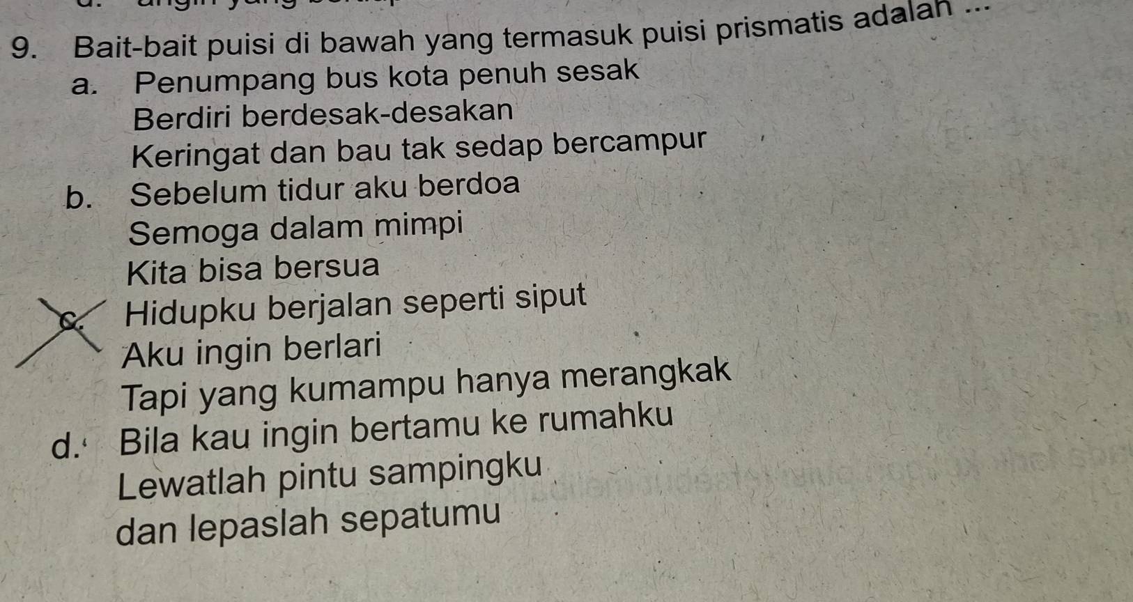 Bait-bait puisi di bawah yang termasuk puisi prismatis adalan ...
a. Penumpang bus kota penuh sesak
Berdiri berdesak-desakan
Keringat dan bau tak sedap bercampur
b. Sebelum tidur aku berdoa
Semoga dalam mimpi
Kita bisa bersua
Hidupku berjalan seperti siput
Aku ingin berlari
Tapi yang kumampu hanya merangkak
d. Bila kau ingin bertamu ke rumahku
Lewatlah pintu sampingku
dan lepaslah sepatumu