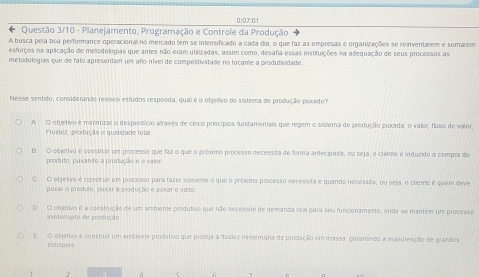 0:07:01
Questão 3/10 - Planejamento, Programação e Controle da Produção
A busca pela boa performance operacional no mercado (em se intensificado a cada dia, o que faz as empresas e organizações se reinventarem e somarem
esforços na aplicação de mellodologias que antes não eram utilizadas, assim como, desafia essas instifuições na adequação de seus processos as
metodológias que de falo apresentam um allo nível de compelitividade no tocante a produtividade.
Nesse sentido, considerando nossos estudos responda, quai é o objelivo do sistema de produção puxado?
A O objetivo é minimizar o desperdício atravês de cinco princípios fundamentais que regem o sistema de produção puxada, o valor; fluxo de valor
Fluídez, produção e quzlidade total
B O objetivo é constrar um processo que faz o que o próximo processo necessita de forma antecipada, ou seja, o clieme é induzido a compra do
produto, puxando a produção e o valor.
C O objetivo é construir um processo para fazei somente o que o próximo processo necessita e quando necessita, ou seja, o cliente é quem dive
pural o produto, puxar a produção e puxar o va or
D O objetivo é a construção de um ambiente produtivo que não secerssite de demanca real para seu funcionamento, ende se mantém um processe
inteorupto de produção
E  O objetrro é construa um ambiente produtivo que proleja a fuídez ininierpia da produção em massa, garanando a masuleação de prandes
estoques
2
ς