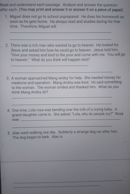 Read and understand each passage. Analyze and answer the question 
after each. (You may print and answer it or answer it on a piece of paper). 
1. Miguel does not go to school unprepared. He does his homework as 
soon as he gets home. He always read and studies during his free 
time. Therefore, Miguel will 
_ 
_ 
2. There was a rich man who wanted to go to heaven. He looked for 
Jesus and asked him how he could go to heaven. Jesus told him, 
“Give your money and lend to the poor and come with me. You will go 
to heaven." What do you think will happen next? 
_ 
_ 
3. A woman approached Mang andoy for help. She needed money for 
medicine and operation. Mang Andoy was kind. He said something 
to the woman. The woman smiled and thanked him. What do you 
think Mang Andoy do? 
_ 
_ 
4. One time, Lola rosa was bending over the crib of a crying baby. A 
grand daughter came in. She asked, "Lola, why do people cry?" Rosa 
was 
_ 
_ 
5. Alan went walking one day. Suddenly a strange dog ran after him. 
The dog began to bark. Alan is 
_ 
_