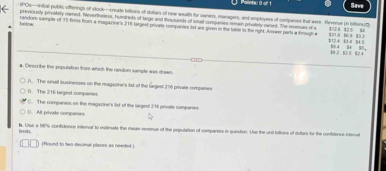 Save
IPOs—initial public offerings of stock—create billions of dollars of new wealth for owners, managers, and employees of companies that were Revenue (in billions)]
previously privately owned. Nevertheless, hundreds of large and thousands of small companies remain privately owned. The revenues of a $12.6 $2.5 $4
random sample of 15 firms from a magazine's 216 largest private companies list are given in the table to the right. Answer parts a through e
below. $31.6 $6.9 $3.3
$12.4 $3.4 $4.5
$9.4 $4 $5 。
$8.2 $2.5 $2.4
a. Describe the population from which the random sample was drawn.
A. The small businesses on the magazine's list of the largest 216 private companies
B. The 216 largest companies
C. The companies on the magazine's list of the largest 216 private companies
D. All private companies
b. Use a 98% confidence interval to estimate the mean revenue of the population of companies in question. Use the unit billions of dollars for the confidence interval
limits.
(Round to two decimal places as needed.)