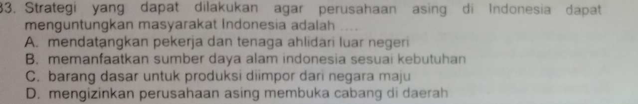 Strategi yang dapat dilakukan agar perusahaan asing di Indonesia dapat
menguntungkan masyarakat Indonesia adalah
A. mendatangkan pekerja dan tenaga ahlidari luar negeri
B. memanfaatkan sumber daya alam indonesia sesuai kebutuhan
C. barang dasar untuk produksi diimpor dari negara maju
D. mengizinkan perusahaan asing membuka cabang di daerah