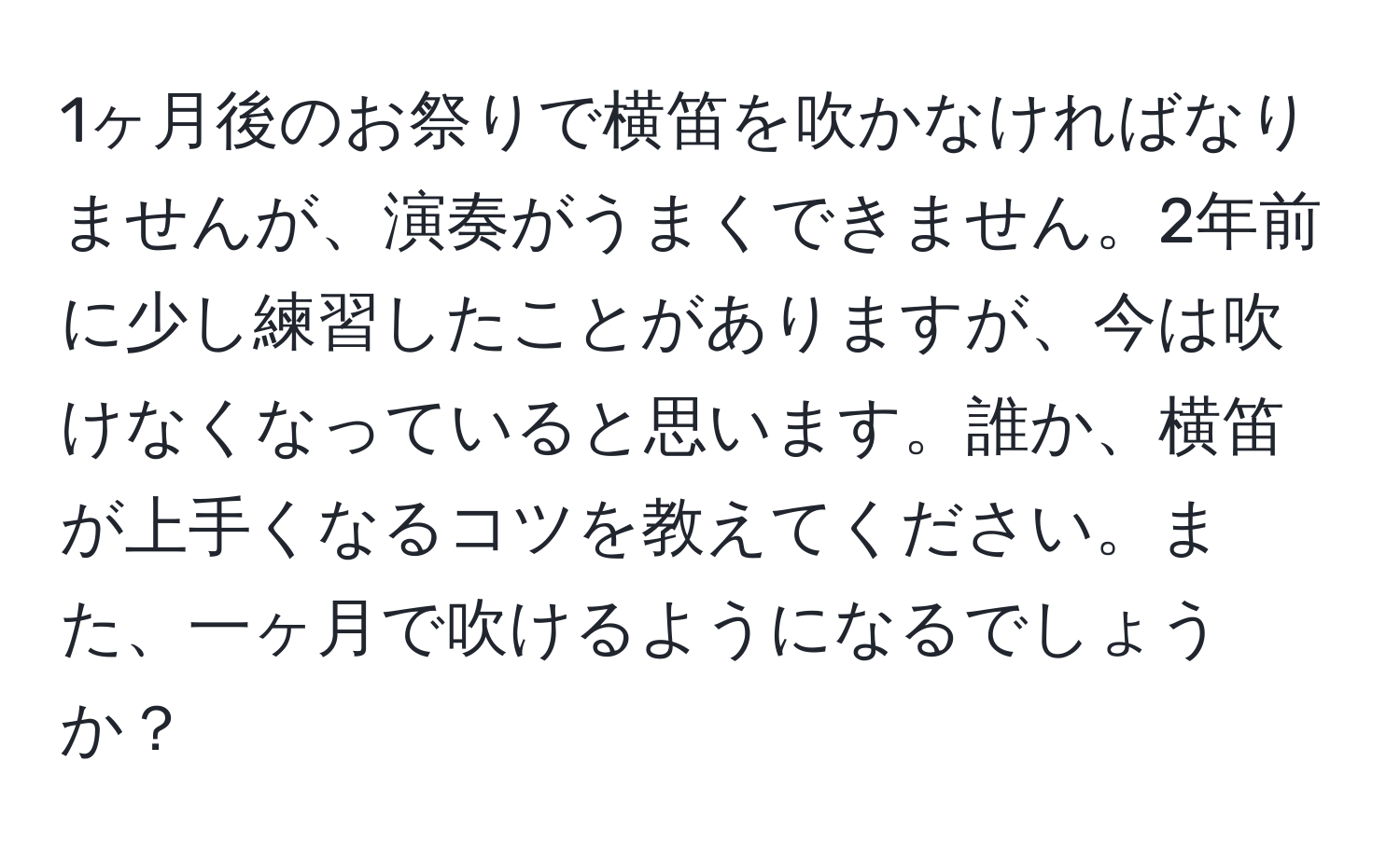 1ヶ月後のお祭りで横笛を吹かなければなりませんが、演奏がうまくできません。2年前に少し練習したことがありますが、今は吹けなくなっていると思います。誰か、横笛が上手くなるコツを教えてください。また、一ヶ月で吹けるようになるでしょうか？