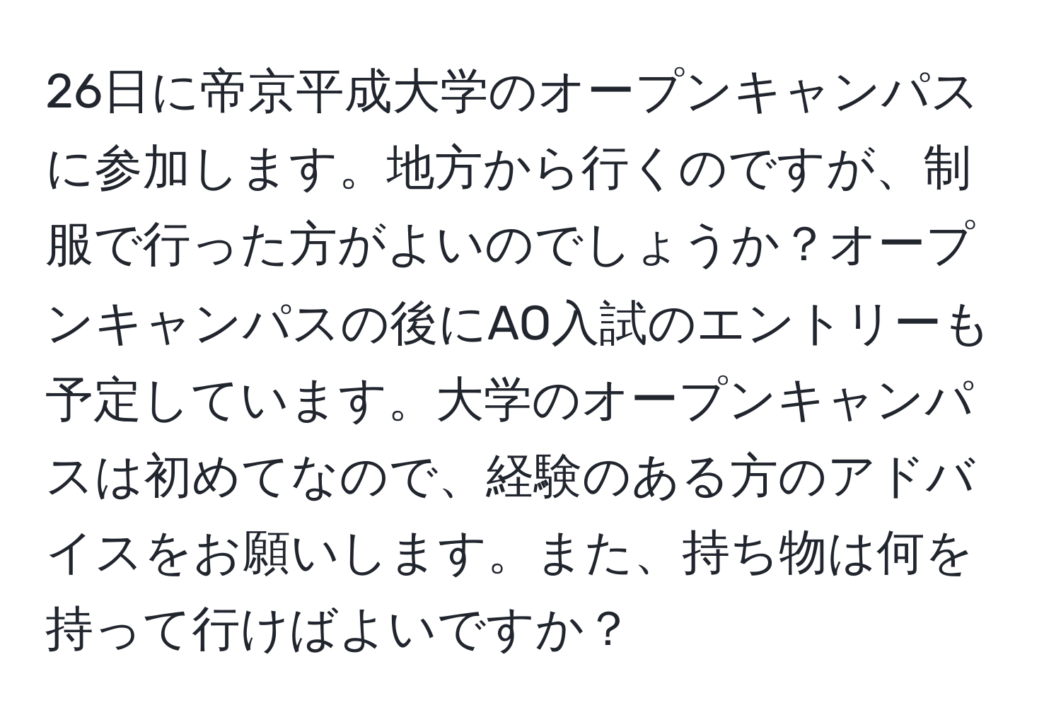 26日に帝京平成大学のオープンキャンパスに参加します。地方から行くのですが、制服で行った方がよいのでしょうか？オープンキャンパスの後にAO入試のエントリーも予定しています。大学のオープンキャンパスは初めてなので、経験のある方のアドバイスをお願いします。また、持ち物は何を持って行けばよいですか？