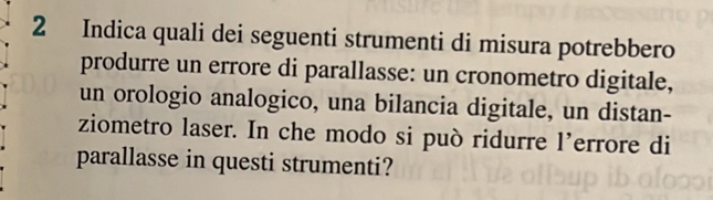 Indica quali dei seguenti strumenti di misura potrebbero 
produrre un errore di parallasse: un cronometro digitale, 
un orologio analogico, una bilancia digitale, un distan- 
ziometro laser. In che modo si può ridurre l’errore di 
parallasse in questi strumenti?