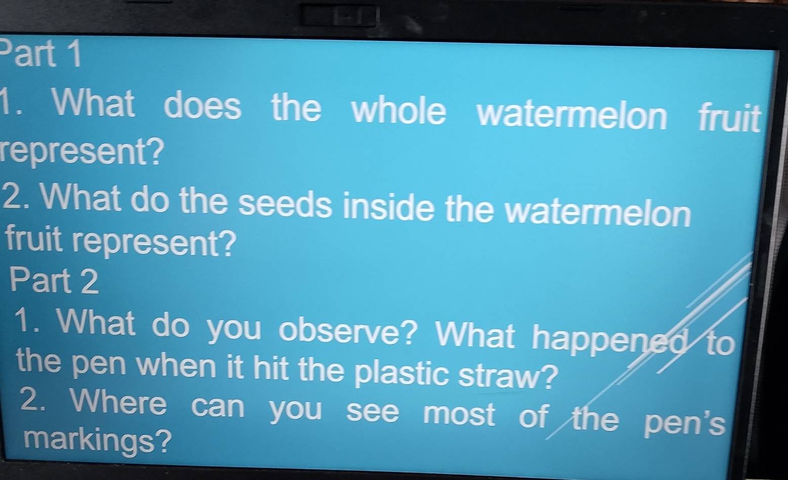 1- 1 
Part 1 
1. What does the whole watermelon fruit 
represent? 
2. What do the seeds inside the watermelon 
fruit represent? 
Part 2 
1. What do you observe? What happened to 
the pen when it hit the plastic straw? 
2. Where can you see most of the pen's 
markings?