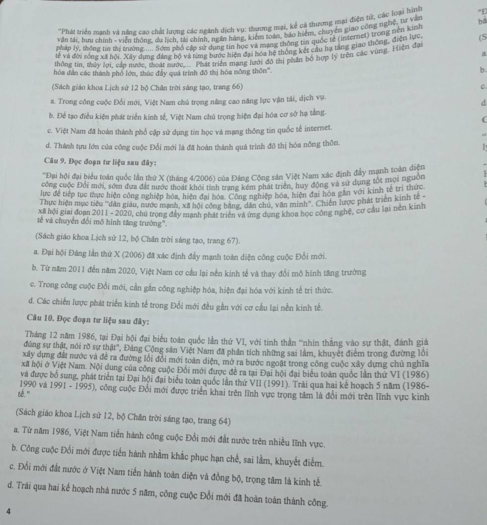 bà
''Phát triển mạnh và nâng cao chất lượng các ngành dịch vụ: thương mại, kể cả thương mại điện tử, các loại hình "Đ
vận tái, bưu chính - viễn thông, du lịch, tải chính, ngân hàng, kiểm toán, bảo hiểm, chuyển giao công nghệ, tư vận
pháp lý, thông tin thị trường..... Sớm phố cập sứ dụng tin học và mạng thông tin quốc tế (internet) trong nền kinh
về và đời sống xã hội. Xây dựng đảng bộ và từng bước hiện đại hóa hệ thống kết cầu hạ tằng giao thông, điện lực,
(S
a
thông tin, thủy lợi, cấp nước, thoát nước,... Phát triển mạng lưới đô thị phân bố hợp lý trên các vùng. Hiện đại
hóa dần các thành phố lớn, thúc đầy quá trình đô thị hóa nông thôn".
b.
(Sách giáo khoa Lịch sử 12 bộ Chân trời sáng tạo, trang 66) C.
a. Trong công cuộc Đổi mới, Việt Nam chú trọng nâng cao năng lực vận tải, dịch vụ.
d
b. Để tạo điều kiện phát triển kinh tế, Việt Nam chú trọng hiện đại hóa cơ sở hạ tầng.
c. Việt Nam đã hoàn thành phổ cập sử dụng tin học và mạng thông tin quốc tế internet.
d. Thành tựu lớn của công cuộc Đổi mới là đã hoàn thành quá trình đô thị hóa nông thôn.
   
Câu 9. Đọc đoạn tư liệu sau đây:
''Đại hội đại biểu toàn quốc lần thứ X (tháng 4/2006) của Đảng Cộng sản Việt Nam xác định đẩy mạnh toàn diện
công cuộc Đổi mới, sớm đưa đất nước thoát khỏi tình trạng kém phát triển, huy động và sử dụng tốt mọi nguồn
lực để tiếp tục thực hiện công nghiệp hóa, hiện đại hóa. Công nghiệp hóa, hiện đại hóa gắn với kinh tế tri thức.
Thực hiện mục tiêu “dân giàu, nước mạnh, xã hội công bằng, dân chủ, văn minh". Chiến lược phát triển kinh tế -
xã hội giai đoạn 2011 - 2020, chú trọng đầy mạnh phát triển và ứng dụng khoa học công nghệ, cơ cầu lại nền kinh
tế và chuyển đổi mô hình tăng trưởng".
(Sách giáo khoa Lịch sử 12, bộ Chân trời sáng tạo, trang 67).
a. Đại hội Đảng lần thứ X (2006) đã xác định đầy mạnh toàn diện công cuộc Đổi mới.
b. Từ năm 2011 đến năm 2020, Việt Nam cơ cầu lại nền kinh tế và thay đổi mô hình tăng trưởng
c. Trong công cuộc Đổi mới, cần gắn công nghiệp hóa, hiện đại hóa với kinh tế tri thức.
d. Các chiến lược phát triển kinh tế trong Đổi mới đều gần với cơ cấu lại nền kinh tế.
Câu 10. Đọc đoạn tư liệu sau đây:
Tháng 12 năm 1986, tại Đại hội đại biểu toàn quốc lần thứ VI, với tinh thần “nhìn thẳng vào sự thật, đánh giá
đúng sự thật, nói rõ sự thật", Đảng Cộng sản Việt Nam đã phần tích những sai lầm, khuyết điểm trong đường lồi
xây dựng đất nước và đề ra đường lối đổi mới toàn diện, mở ra bước ngoặt trong công cuộc xây dựng chủ nghĩa
xã hội ở Việt Nam. Nội dung của công cuộc Đồi mới được đề ra tại Đại hội đại biểu toàn quốc lần thứ VI (1986)
và được bổ sung, phát triển tại Đại hội đại biểu toàn quốc lần thứ VII (1991). Trải qua hai kể hoạch 5 năm (1986-
1990 và 1991 - 1995), công cuộc Đổi mới được triển khai trên lĩnh vực trọng tâm là đổi mới trên lĩnh vực kinh
té."
(Sách giáo khoa Lịch sử 12, bộ Chân trời sáng tạo, trang 64)
a. Từ năm 1986, Việt Nam tiến hành công cuộc Đổi mới đất nước trên nhiều lĩnh vực.
b. Công cuộc Đổi mới được tiến hành nhằm khắc phục hạn chế, sai lầm, khuyết điểm.
c. Đổi mới đất nước ở Việt Nam tiến hành toàn diện và đồng bộ, trọng tâm là kinh tế.
d. Trải qua hai kế hoạch nhà nước 5 năm, công cuộc Đổi mới đã hoàn toàn thành công.
4