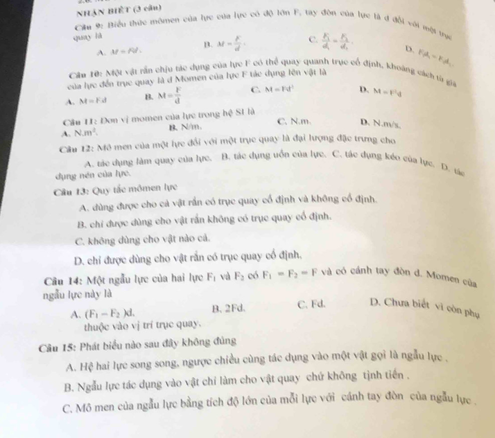 NHạN BIÊT (3 câu)
Cầu 9: Biểu thức mômen của lực của lực có độ lớn F, tay đôn của lực là đ đổi với một trực
quay là
B. M= k/d .
A. M=Rt. C. frac F_1d_1=frac F_2d_2
D. F_fd_1=F_2d_1
Cần 10: Một vật rần chịu tác dụng của lực F có thể quay quanh trục cổ định, khoảng cách từ gia
của lực đến trục quay là đ Momen của lực F tác dụng lên vật là
A. M=Fst B. M= F/d  C. M=Fd^2
D. M=F^2d
Cầu 11: Đơn vị momen của lực trong hệ SI là
A. N.m^2. B. N/m、 C. N.m. D. N.n√s.
Câu m 12: Mô men của một lực đổi với một trục quay là đại lượng đặc trưng cho
A. tác dụng làm quay của lực. B. tác dụng uốn của lực. C. tác dụng kéo của lực. D. tác
dụng nén của lực.
Câu 13: Quy tắc mômen lực
A. dùng được cho cả vật rần có trục quay cổ định và không cổ định.
B. chi được dùng cho vật rắn không có trục quay cổ định.
C. không dùng cho vật nào cả.
D. chỉ được dùng cho vật rắn có trục quay cổ định,
Câu 14: Một ngẫu lực của hai lực F_1 và F_2 eó F_1=F_2=F và có cánh tay đòn d. Momen của
ngẫu lực này là
A. (F_1-F_2)d. B. 2Fd. C. Fd. D. Chưa biết vì còn phụ
thuộc vào vị trí trục quay.
Câu 15: Phát biểu nào sau đây không đủng
A. Hệ hai lực song song, ngược chiều cùng tác dụng vào một vật gọi là ngẫu lực .
B. Ngẫu lực tác dụng vào vật chỉ làm cho vật quay chứ không tịnh tiến .
C. Mô men của ngẫu lực bằng tích độ lớn của mỗi lực với cánh tay đòn của ngẫu lực.