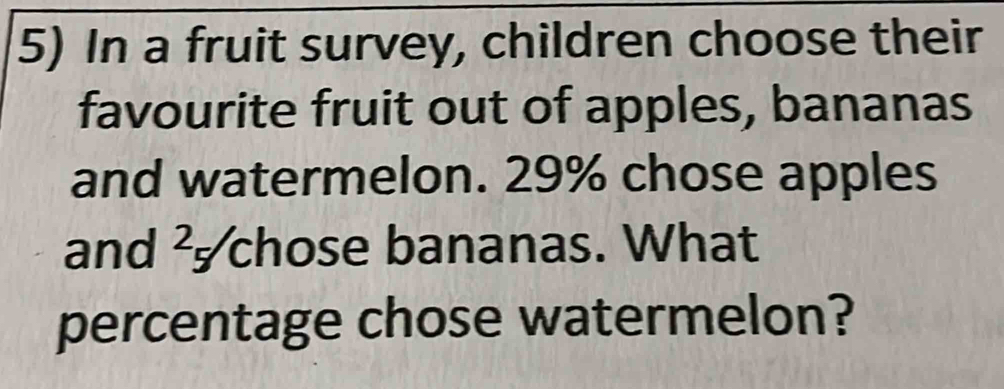 In a fruit survey, children choose their 
favourite fruit out of apples, bananas 
and watermelon. 29% chose apples 
and ² chose bananas. What 
percentage chose watermelon?