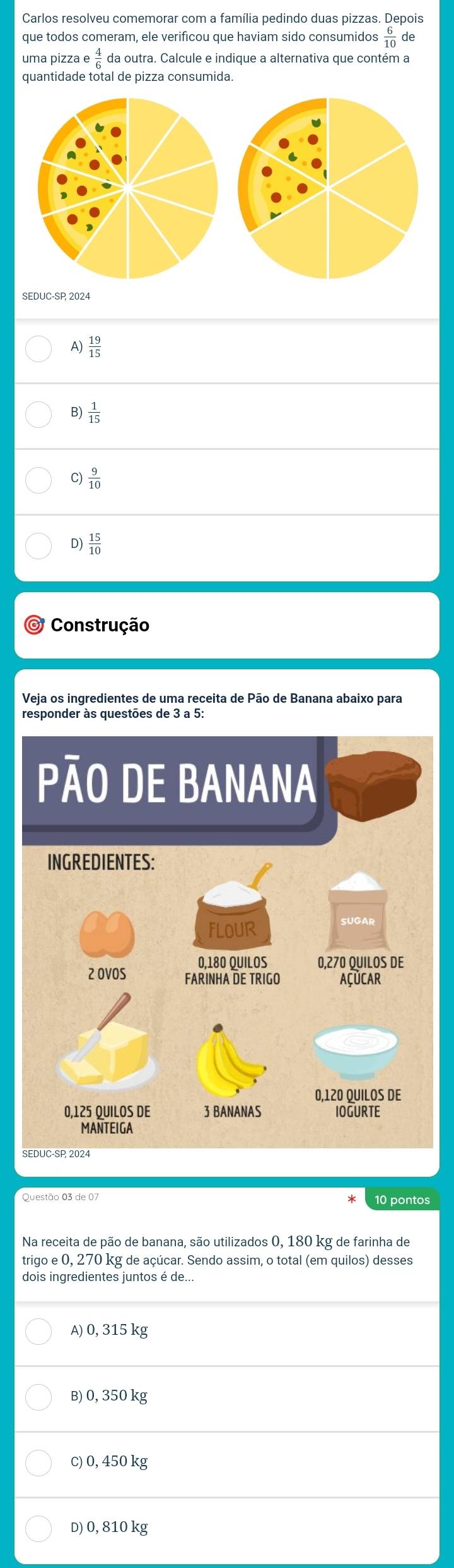 Carlos resolveu comemorar com a família pedindo duas pizzas. Depois
que todos comeram, ele verificou que haviam sido consumidos  6/10 
uma pizza e 4/6  da outra. Calcule e indique a alternativa que contém a
quantidade total de pizza consumida.
SEDUC-SP, 2024
A)  19/15 
B)  1/15 
C)  9/10 
D)  15/10 
* Construção
Veja os ingredientes de uma receita de Pão de Banana abaixo para
S
Questão 03 de 07 10 pontos
Na receita de pão de banana, são utilizados 0, 180 kg de farinha de
trigo e0, 27 70 kg de açúcar. Sendo assim, o total (em quilos) desses
dois ingredientes juntos é de...
A) 0, 315 kg
B) 0, 350 kg
c) 0, 450 kg
D) 0, 810 kg