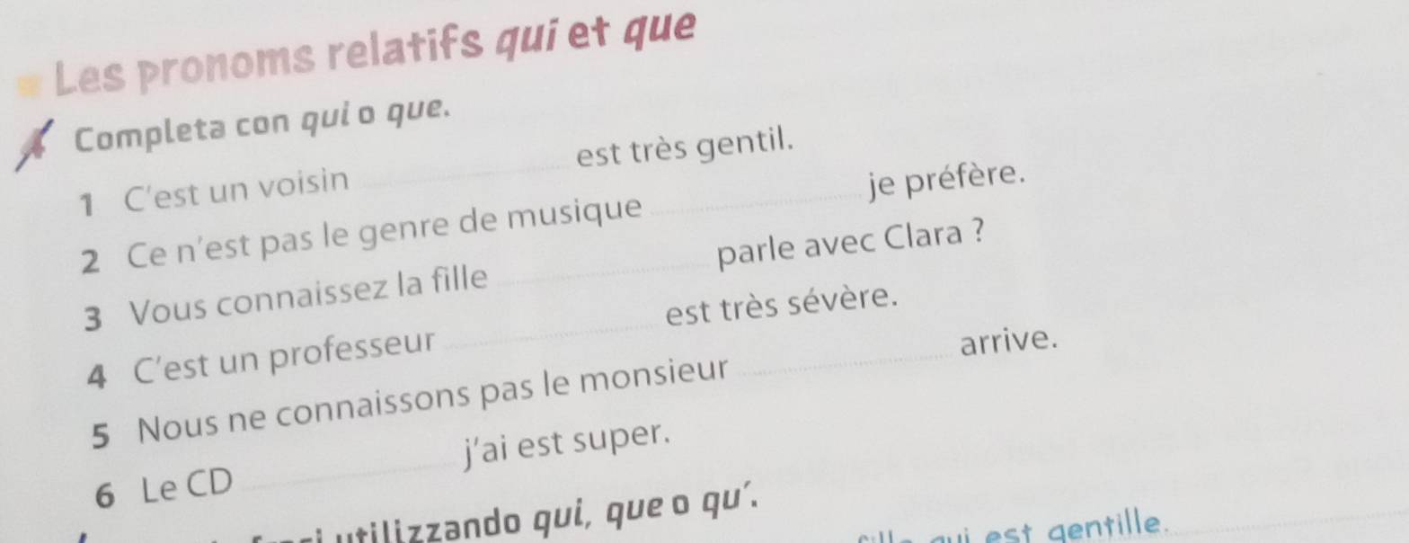 Les pronoms relatifs qui et que 
Completa con qui o que. 
1 C'est un voisin est très gentil. 
2 Ce n’est pas le genre de musique _je préfère. 
3 Vous connaissez la fille parle avec Clara ? 
est très sévère. 
4 C'est un professeur 
_ 
arrive. 
5 Nous ne connaissons pas le monsieur 
_ 
6 Le CD _j’ai est super. 
i utilizzando qui, que o qu'. 
i est gentille ._