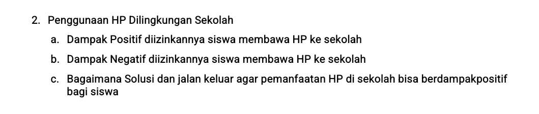 Penggunaan HP Dilingkungan Sekolah
a. Dampak Positif diizinkannya siswa membawa HP ke sekolah
b. Dampak Negatif diizinkannya siswa membawa HP ke sekolah
c. Bagaimana Solusi dan jalan keluar agar pemanfaatan HP di sekolah bisa berdampakpositif
bagi siswa