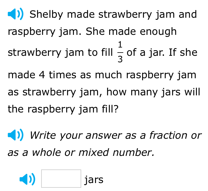 Shelby made strawberry jam and 
raspberry jam. She made enough 
strawberry jam to fill  1/3  of a jar. If she 
made 4 times as much raspberry jam 
as strawberry jam, how many jars will 
the raspberry jam fill? 
Write your answer as a fraction or 
as a whole or mixed number. 
□ jars