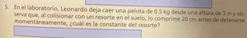 En el laboratorio, Leonardo deja caer una pelota de 0.5 kg desde una altura de 3 m y ob- 
serva que, al colisionar con un resorte en el suelo, lo comprime 20 cm antes de detenerse 
momentáneamente, ¿cuál es la constante del resorte?