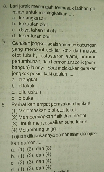 Lari jarak menengah termasuk latihan ge-
rakan untuk meningkatkan ....
a. ketangkasan
b. kekuatan otot
c. daya tahan tubuh
d. kelenturan otot
7. Gerakan jongkok adalah momen gabungan
yang merekrut sekitar 70% dari massa
otot tubuh, testosteron alami, hormon
pertumbuhan, dan hormon anabolik (pem-
bangun) lainnya. Saat melakukan gerakan
jongkok posisi kaki adalah ....
a. diangkat
b. ditekuk
c. diluruskan
d. dibuka
8. Perhatikan empat pernyataan berikut!
(1) Melemaskan otot-otot tubuh.
(2) Mempersiapkan fisik dan mental.
(3) Untuk menyesuaikan suhu tubuh.
(4) Melambung tinggi.
Tujuan dilakukannya pemanasan ditunjuk-
kan nomor ....
a. (1), (2), , dan (3)
b. (1), (3) , dan (4)
c. (2), (3) , dan (4)
d. (1), (2), dan (4)