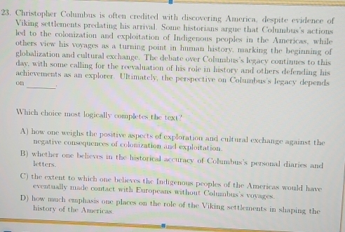 Christopher Columbus is often credited with discovering America, despite evidence of
Viking settlements predating his arrival. Some historians argue that Columbus's actions
led to the colonization and exploitation of Indigenous peoples in the Americas, while
others view his voyages as a turning point in human history, marking the beginning of
globalization and cultural exchange. The debate over Columbus's legacy continues to this
day, with some calling for the reevaluation of his role in history and others defending his
achievements as an explorer. Ultimately, the perspective on Columbus's legacy depends
on __.
Which choice most logically completes the text?
A) how one weighs the positive aspects of exploration and cultural exchange against the
negative consequences of colonization and exploitation.
B) whether one believes in the historical accuracy of Columbus's personal diaries and
letters.
C) the extent to which one believes the Indigenous peoples of the Americas would have
eventually made contact with Europeans without Columbus's vovages.
D) how much emphasis one places on the role of the Viking settlements in shaping the
history of the Americas.