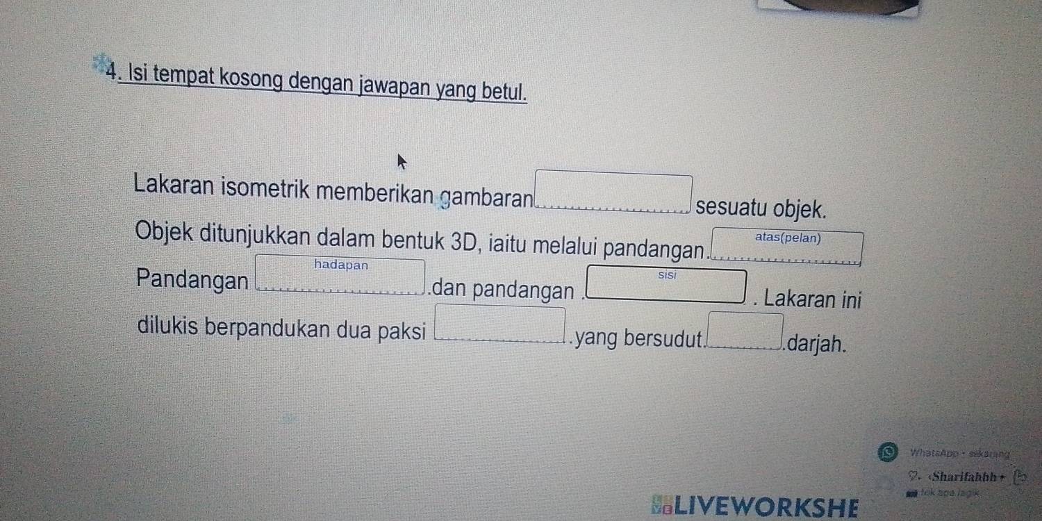 Isi tempat kosong dengan jawapan yang betul. 
Lakaran isometrik memberikan gambaran □ sesuatu objek. 
Objek ditunjukkan dalam bentuk 3D, iaitu melalui pandangan. | atas(pelan) 
Pandangan □ hadapar □ .dan pandangan beginarrayr sisi .□ endarray. Lakaran ini 
dilukis berpandukan dua paksi □.yang bersudut ...□ . darjah. 
of WhatsApp·sekarang 
«Sharifahbh+ 
lik apa lagik . 
BLIVEWORKSHE