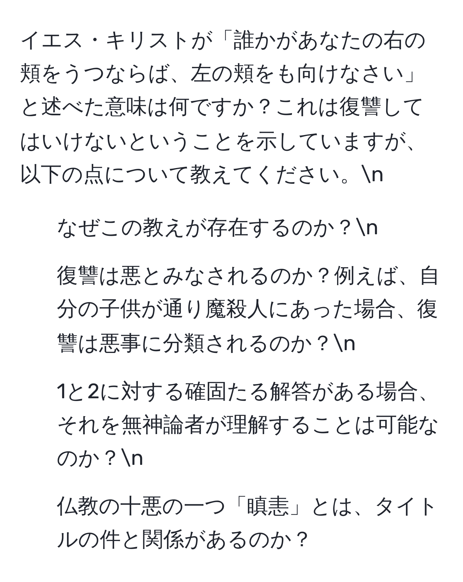 イエス・キリストが「誰かがあなたの右の頬をうつならば、左の頬をも向けなさい」と述べた意味は何ですか？これは復讐してはいけないということを示していますが、以下の点について教えてください。n
1. なぜこの教えが存在するのか？n
2. 復讐は悪とみなされるのか？例えば、自分の子供が通り魔殺人にあった場合、復讐は悪事に分類されるのか？n
3. 1と2に対する確固たる解答がある場合、それを無神論者が理解することは可能なのか？n
4. 仏教の十悪の一つ「瞋恚」とは、タイトルの件と関係があるのか？