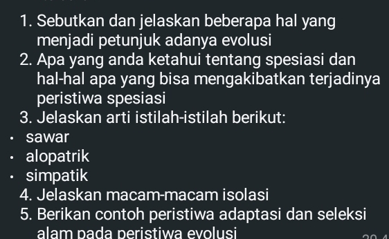 Sebutkan dan jelaskan beberapa hal yang 
menjadi petunjuk adanya evolusi 
2. Apa yang anda ketahui tentang spesiasi dan 
hal-hal apa yang bisa mengakibatkan terjadinya 
peristiwa spesiasi 
3. Jelaskan arti istilah-istilah berikut: 
sawar 
alopatrik 
simpatik 
4. Jelaskan macam-macam isolasi 
5. Berikan contoh peristiwa adaptasi dan seleksi 
alam pada peristiwa evolusi