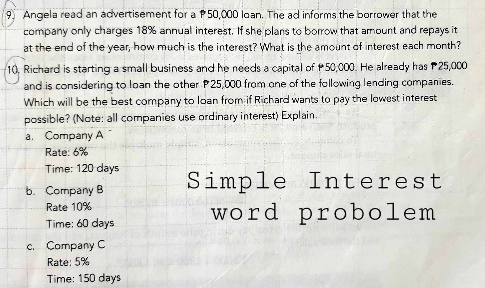 Angela read an advertisement for a 50,000 loan. The ad informs the borrower that the
company only charges 18% annual interest. If she plans to borrow that amount and repays it
at the end of the year, how much is the interest? What is the amount of interest each month?
10. Richard is starting a small business and he needs a capital of P50,000. He already has 25,000
and is considering to loan the other P25,000 from one of the following lending companies.
Which will be the best company to loan from if Richard wants to pay the lowest interest
possible? (Note: all companies use ordinary interest) Explain.
a. Company A
Rate: 6%
Time: 120 days
b. Company B
Simple Interest
Rate 10%
Time: 60 days
word probolem
c. Company C
Rate: 5%
Time: 150 days