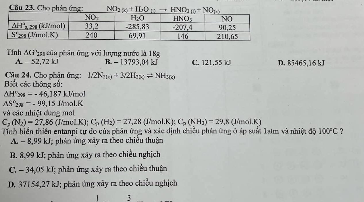 Cho phản ứng: NO_2(k)+H_2O_(l)
Tính △ G° 298 của phản ứng với lượng nước là 18g
A. - 52,72 kJ B. - 13793,04 kJ C. 121,55 kJ D. 85465,16 kJ
Câu 24. Cho phản ứng: 1/2N_2(k)+3/2H_2(k)leftharpoons NH_3(k)
Biết các thông số:
△ H°_298=-46,187kJ/r no 0
△ S°_298=-99,15J/mol.K
và các nhiệt dung mol
C_p(N_2)=27,86 (J/mol.K); C_p(H_2)=27,28(J/mol.K);C_p(NH_3)=29,8(J/mol.K)
Tính biến thiên entanpi tự do của phản ứng và xác định chiều phản ứng ở áp suất 1atm và nhiệt độ 100°C ?
A. - 8,99 kJ; phản ứng xảy ra theo chiều thuận
B. 8,99 kJ; phản ứng xảy ra theo chiều nghịch
C. - 34,05 kJ; phản ứng xảy ra theo chiều thuận
D. 37154,27 kJ; phản ứng xảy ra theo chiều nghịch
1 3