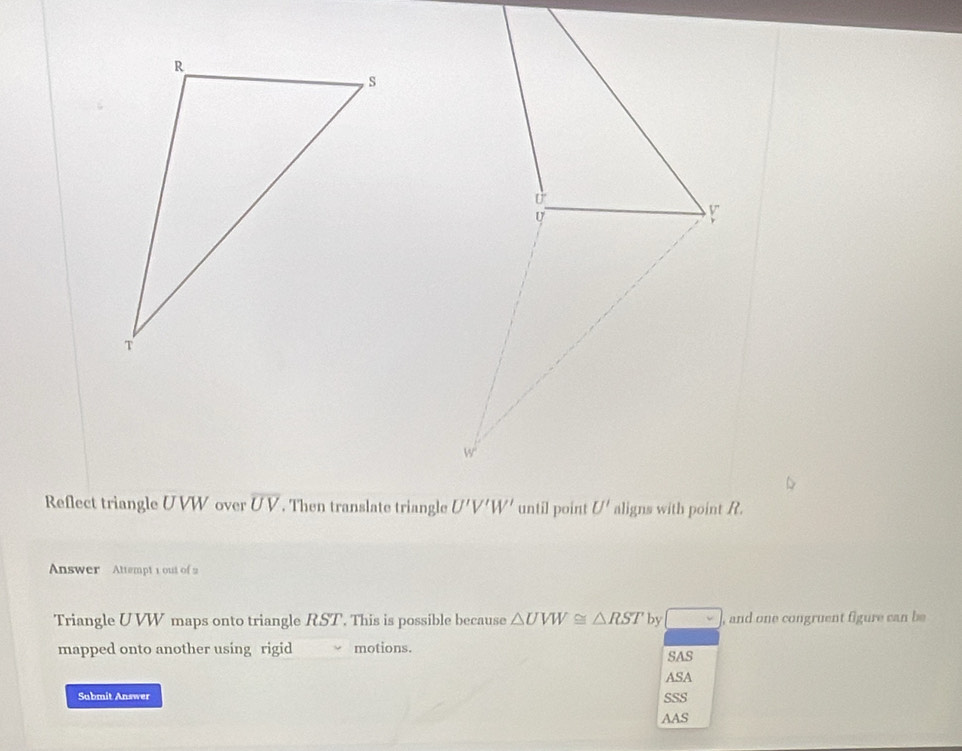 Reflect triangle U VW over overline UV. Then translate triangle
Answer Attempt 1 out of 2
Triangle UVW maps onto triangle RST. This is possible because △ UVW≌ △ RST by □ , and one congruent figure can be
mapped onto another using rigid motions.
SAS
ASA
Submit Answer SSS
AAS