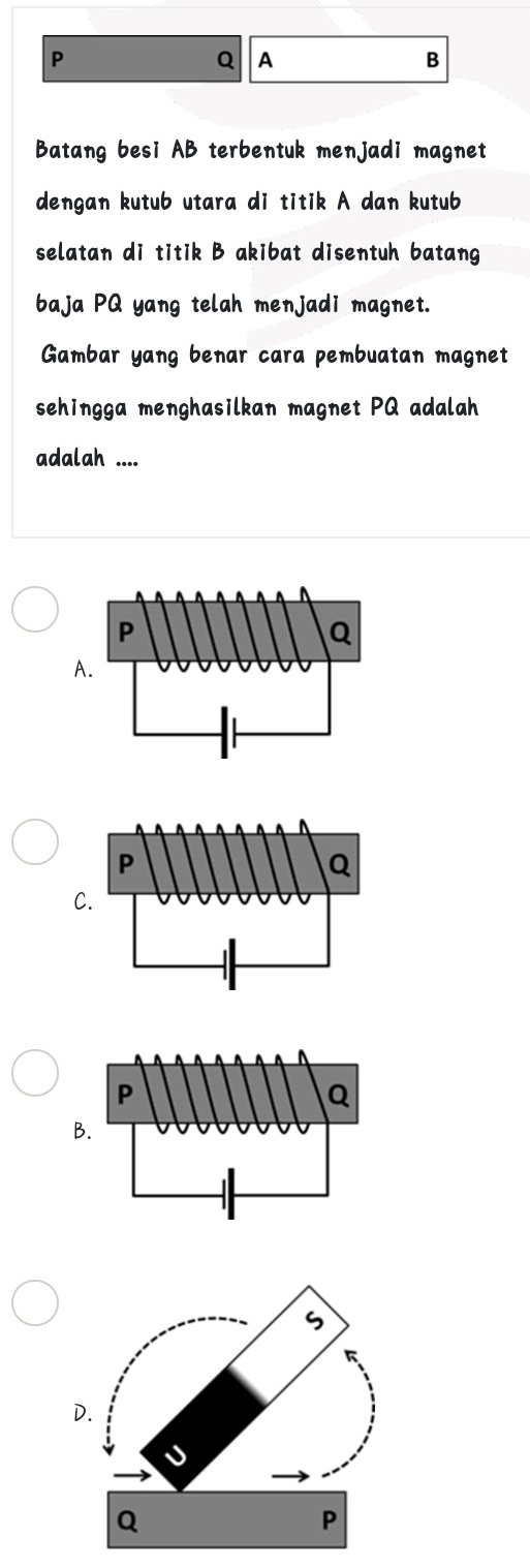 P
Q A
B
Batang besi AB terbentuk menjadi magnet
dengan kutub utara di titik A dan kutub
selatan di titik B akibat disentuh batang
baja PQ yang telah menjadi magnet.
Gambar yang benar cara pembuatan magnet
sehingga menghasilkan magnet PQ adalah
adalah ....
A.
C
B
D.