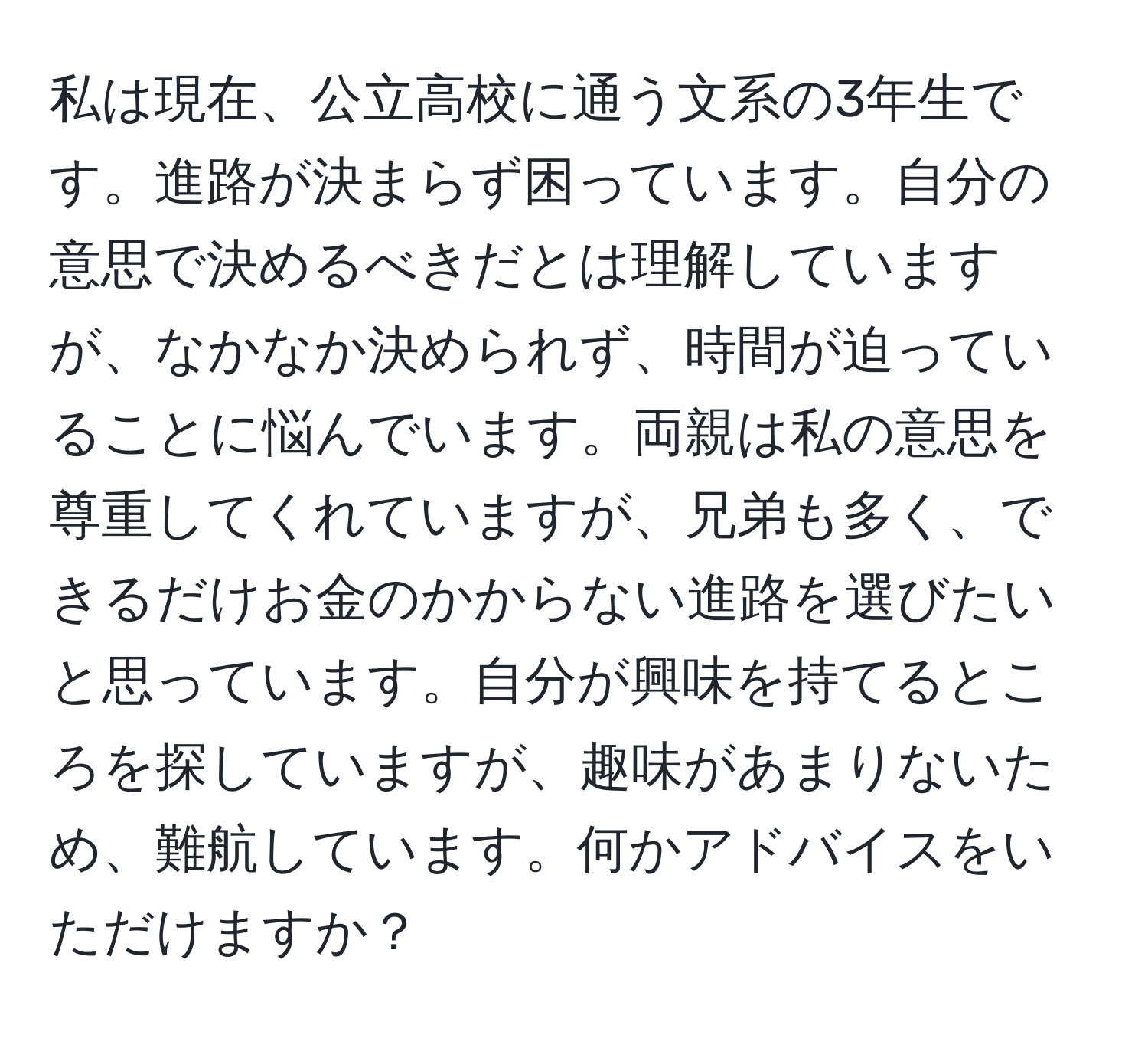 私は現在、公立高校に通う文系の3年生です。進路が決まらず困っています。自分の意思で決めるべきだとは理解していますが、なかなか決められず、時間が迫っていることに悩んでいます。両親は私の意思を尊重してくれていますが、兄弟も多く、できるだけお金のかからない進路を選びたいと思っています。自分が興味を持てるところを探していますが、趣味があまりないため、難航しています。何かアドバイスをいただけますか？