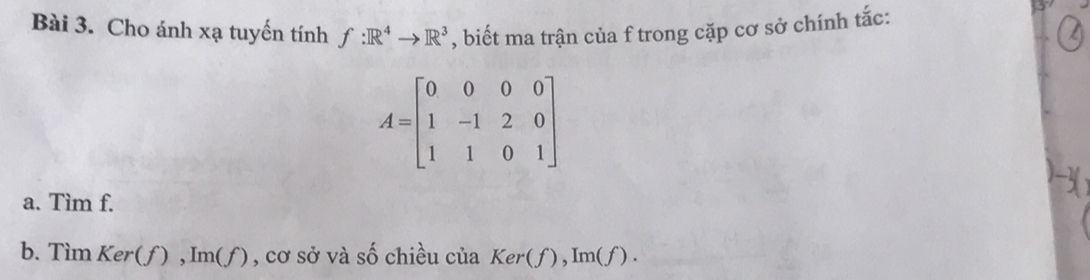 Cho ánh xạ tuyến tính f:R^4to R^3 , biết ma trận của f trong cặp cơ sở chính tắc:
A=beginbmatrix 0&0&0&0 1&-1&2&0 1&1&0&1endbmatrix
a. Tìm f. 
b. Tìm Ker(f), Im(f ) , cơ sở và số chiều của Ker(f), Im(f).