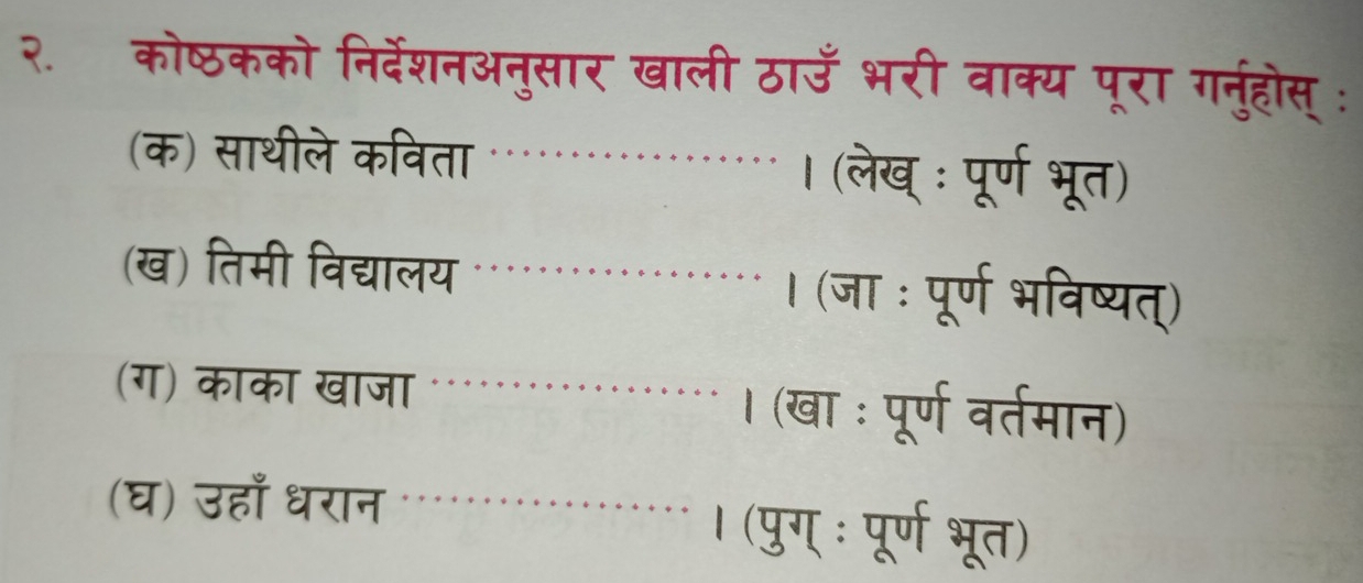 २. कोष्ठकको निर्देशनअनुसार खाली ठाउँ भरी वाक्य पूरा गनुंहोस् : 
(क) साथीले कविता । (लेख् : पूर्ण भूत) 
(ख) तिमी विद्यालय । (जा : पूर्ण भविष्यत्) 
(ग) काका खाजा । (खा : पूर्ण वर्तमान) 
(घ) उहाँ धरान 
। (पुग् ः पूर्ण भूत)