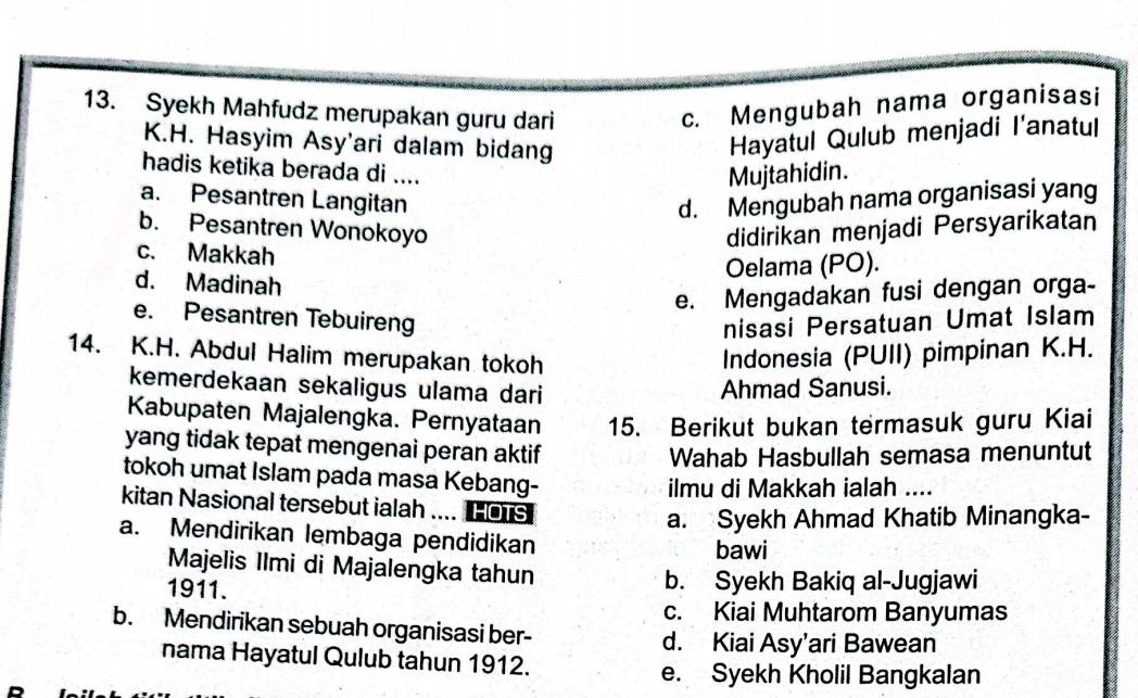 Syekh Mahfudz merupakan guru dari
c. Mengubah nama organisasi
K.H. Hasyim Asy'ari dalam bidang
Hayatul Qulub menjadi I'anatul
hadis ketika berada di ....
Mujtahidin.
a. Pesantren Langitan d. Mengubah nama organisasi yang
b. Pesantren Wonokoyo didirikan menjadi Persyarikatan
c. Makkah
Oelama (PO).
d. Madinah
e. Mengadakan fusi dengan orga-
e. Pesantren Tebuireng nisasi Persatuan Umat Islam
14. K.H. Abdul Halim merupakan tokoh
Indonesia (PUII) pimpinan K.H.
kemerdekaan sekaligus ulama dari
Ahmad Sanusi.
Kabupaten Majalengka. Pernyataan 15. Berikut bukan termasuk guru Kiai
yang tidak tepat mengenai peran aktif
Wahab Hasbullah semasa menuntut
tokoh umat Islam pada masa Kebang-
ilmu di Makkah ialah ....
kitan Nasional tersebut ialah .... HOTS
a. Syekh Ahmad Khatib Minangka-
a. Mendirikan lembaga pendidikan
bawi
Majelis Ilmi di Majalengka tahun
1911. b. Syekh Bakiq al-Jugjawi
c. Kiai Muhtarom Banyumas
b. Mendirikan sebuah organisasi ber-
d. Kiai Asy’ari Bawean
nama Hayatul Qulub tahun 1912.
e. Syekh Kholil Bangkalan