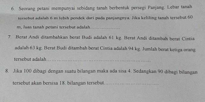 Seorang petani mempunyai sebidang tanah berbentuk persegi Panjang. Lebar tanah 
tersebut adalah 6 m lebih pendek dari pada panjangnya. Jika keliling tanah tersebut 60
m, luas tanah petani tersebut adalah_ 
7. Berat Andi ditambahkan berat Budi adalah 61 kg. Berat Andi ditambah berat Cintia 
adalah 63 kg. Berat Budi ditambah berat Cintia adalah 94 kg. Jumlah berat ketiga orang 
tersebut adalah_ 
_ 
8. Jika 100 dibagi dengan suatu bilangan maka ada sisa 4. Sedangkan 90 dibagi bilangan 
tersebut akan bersisa 18. bilangan tersebut_