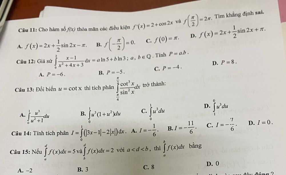 Cho hàm số f(x) thỏa mãn các điều kiện f'(x)=2+cos 2x và f( π /2 )=2π Tìm khẳng định sai.
A. f(x)=2x+ 1/2 sin 2x-π . B. f(- π /2 )=0. C. f(0)=π . D. f(x)=2x+ 1/2 sin 2x+π .
Câu 12: Giả sử ∈tlimits _0^(2frac x-1)x^2+4x+3dx=aln 5+bln 3;a,b∈ Q. Tính P=a.b.
D. P=8.
A. P=-6. B. P=-5. C. P=-4.
Câu 13: Đổi biến u=cot x thì tích phân ∈tlimits _ π /4 ^ π /2  cot^3x/sin^2x dx trở thành:
A. ∈tlimits _0^(1frac u^3)u^2+1du ∈tlimits _0^(1u^3)(1+u^2)du C. ∈tlimits _0^(1u^3)du
D. ∈tlimits _1^(0u^3)du
B.
Câu 14: Tính tích phân I=∈tlimits _0^(1(|3x-1|-2|x|)dx. A. I=-frac 1)6. B. I=- 11/6 . C. I=- 7/6 . D. I=0.
Câu 15: Nếu ∈tlimits _a^df(x)dx=5 và ∈tlimits _b^df(x)dx=2 với a , thì ∈tlimits _a^bf(x)dx bằng
D. 0
A. -2 B. 3 C. 8