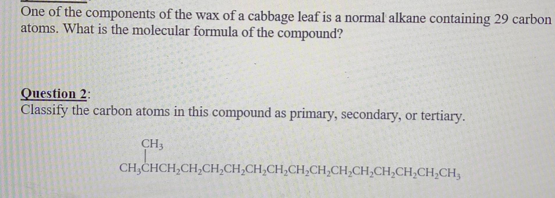 One of the components of the wax of a cabbage leaf is a normal alkane containing 29 carbon 
atoms. What is the molecular formula of the compound? 
Question 2: 
Classify the carbon atoms in this compound as primary, secondary, or tertiary.
CH_3CHCH_2CH_2CH_2CH_2CH_2CH_2CH_2CH_2CH_2CH_2CH_2CH_2CH_2CH_3