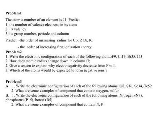 Problem1 
The atomic number of an element is 11. Predict 
1. the number of valence electrons in its atom 
2. its valency 
3. its group number, periode and column 
Predict -the order of increasing radius for Co, P, Br, K. 
- the order of increasing first ionization energy 
Problem2 
1. Write the electronic configuration of each of the following atoms: F9, Cl17, Br35, I53
2. Haw daes atomic radius change down in column17; 
2. Give a reason to explain why electronegativity decrease from F to I. 
3. Which of the atoms would be expected to form negative ions ? 
Problem3 
A 1. Write the electronic configuration of each of the following atoms: O8, S16, Se34, Te52
2. What are some examples of compound that contain oxygen, sulfur 
B. 1. Write the electronic configuration of each of the following atoms: Nitrogen (N7), 
phosphorus (P15), boron (B5) 
2. What are some examples of compound that contain N, P