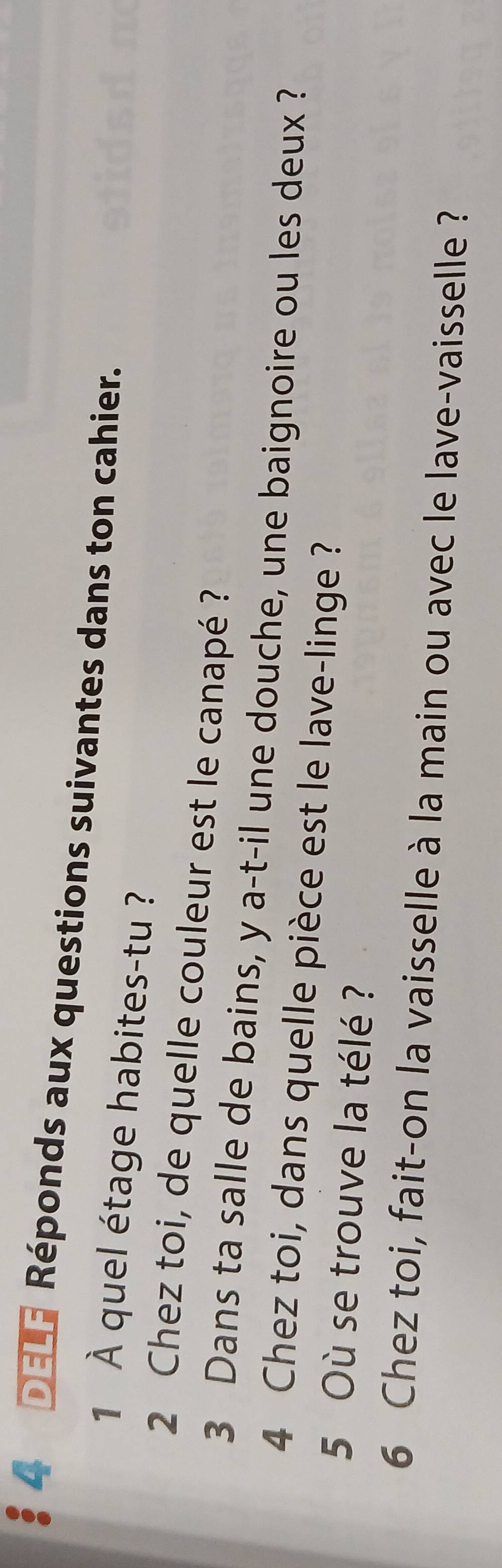 DELF Réponds aux questions suivantes dans ton cahier. 
1 À quel étage habites-tu ? 
2 Chez toi, de quelle couleur est le canapé ? 
3 Dans ta salle de bains, y a-t-il une douche, une baignoire ou les deux ? 
4 Chez toi, dans quelle pièce est le lave-linge ? 
5 Où se trouve la télé ? 
6 Chez toi, fait-on la vaisselle à la main ou avec le lave-vaisselle ?