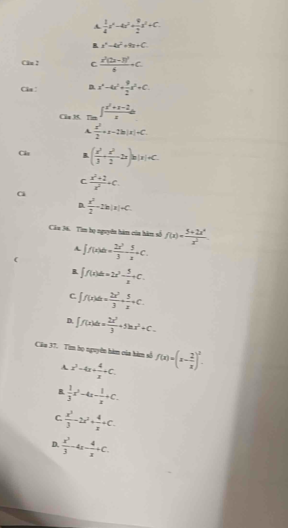 A  1/4 x^4-4x^2+ 9/2 x^2+C.
A x^4-4x^2+9x+C.
Clm 2 C frac x^2(2x-3)^36+C.
Câa D x^4-4x^2+ 9/2 x^2+C.
Cin3.Tn ∈t  (x^2+x-2)/x dx
A  x^2/2 +x-2ln |x|+C.
Câu B ( x^3/3 + x^2/2 -2x)n|x|+C.
C  (x^2+2)/x^2 +c.
Ci
D.  x^2/2 -2ln |x|+C.
Câu 36. Tim họ nguyên him của hìm số f(x)= (5+2x^4)/x^2 .
A ∈t f(x)dx= 2x^3/3 - 5/x +C.
(
B ∈t f(x)dx=2x^3- 5/x +C.
C ∈t f(x)dx= 2x^3/3 + 5/x +C.
D. ∈t f(x)dx= 2x^3/3 +5ln x^2+C.
Cău 37. Tìm họ nguyên hìm của hìm số f(x)=(x- 2/x )^2.
A x^3-4x+ 4/x +C.
B  1/3 x^3-4x- 1/x +C.
C.  x^3/3 -2x^2+ 4/x +C.
D.  x^3/3 -4x- 4/x +C.