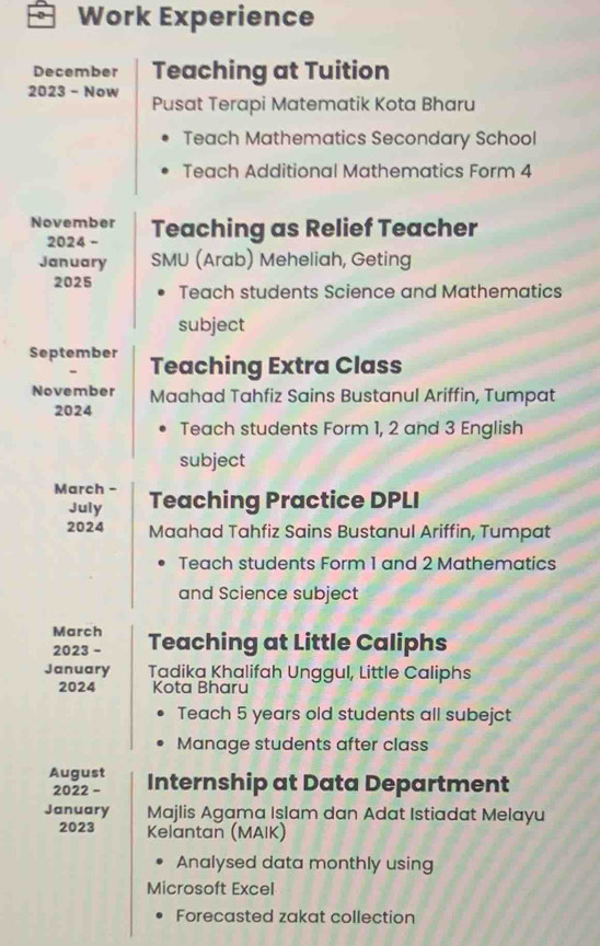 Work Experience 
December Teaching at Tuition 
2023 - Now Pusat Terapi Matematik Kota Bharu 
Teach Mathematics Secondary School 
Teach Additional Mathematics Form 4 
November Teaching as Relief Teacher 
2024 - 
January SMU (Arab) Meheliah, Geting 
2025 Teach students Science and Mathematics 
subject 
September Teaching Extra Class 
November Maahad Tahfiz Sains Bustanul Ariffin, Tumpat 
2024 
Teach students Form 1, 2 and 3 English 
subject 
March - Teaching Practice DPLI 
July 
2024 Maahad Tahfiz Sains Bustanul Ariffin, Tumpat 
Teach students Form 1 and 2 Mathematics 
and Science subject 
March 
2023 - Teaching at Little Caliphs 
January Tadika Khalifah Unggul, Little Caliphs 
2024 Kota Bharu 
Teach 5 years old students all subejct 
Manage students after class 
August Internship at Data Department 
2022 - 
January Majlis Agama Islam dan Adat Istiadat Melayu 
2023 Kelantan (MAIK) 
Analysed data monthly using 
Microsoft Excel 
Forecasted zakat collection