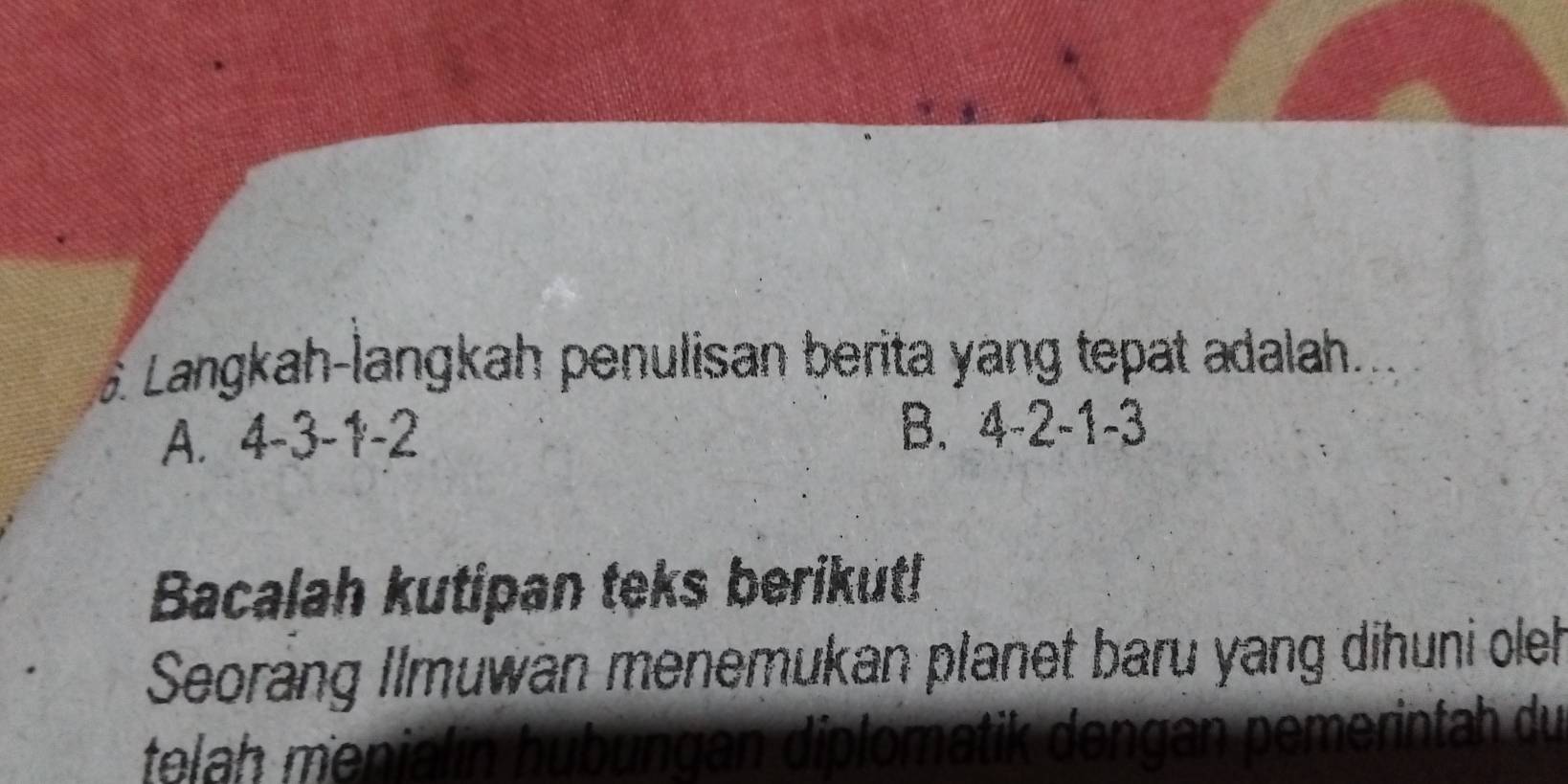 Langkah-langkah penulisan berita yang tepat adalah.
A. 4-3-1-2 B. 4 -2 -1 -3
Bacalah kutipan teks berikut!
Seorang Ilmuwan menemukan planet baru yang dihuni oleh
telah menialín hubungan diplomatik dengan pemerintah du