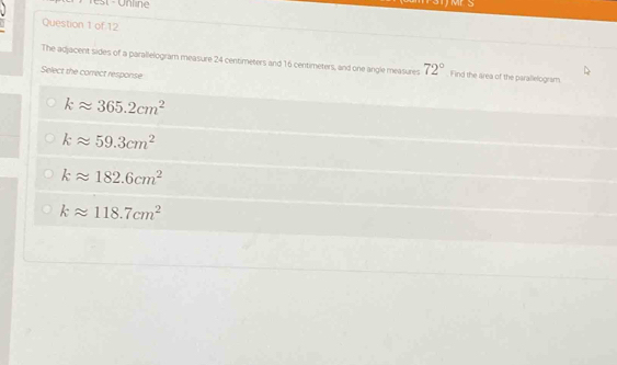 M s
Question 1 of 12
The adjacent sides of a parallelogram measure 24 centimeters and 16 centimeters, and one angle measures 72° Find the area of the parallelogram.
Select the correct response
kapprox 365.2cm^2
kapprox 59.3cm^2
kapprox 182.6cm^2
kapprox 118.7cm^2