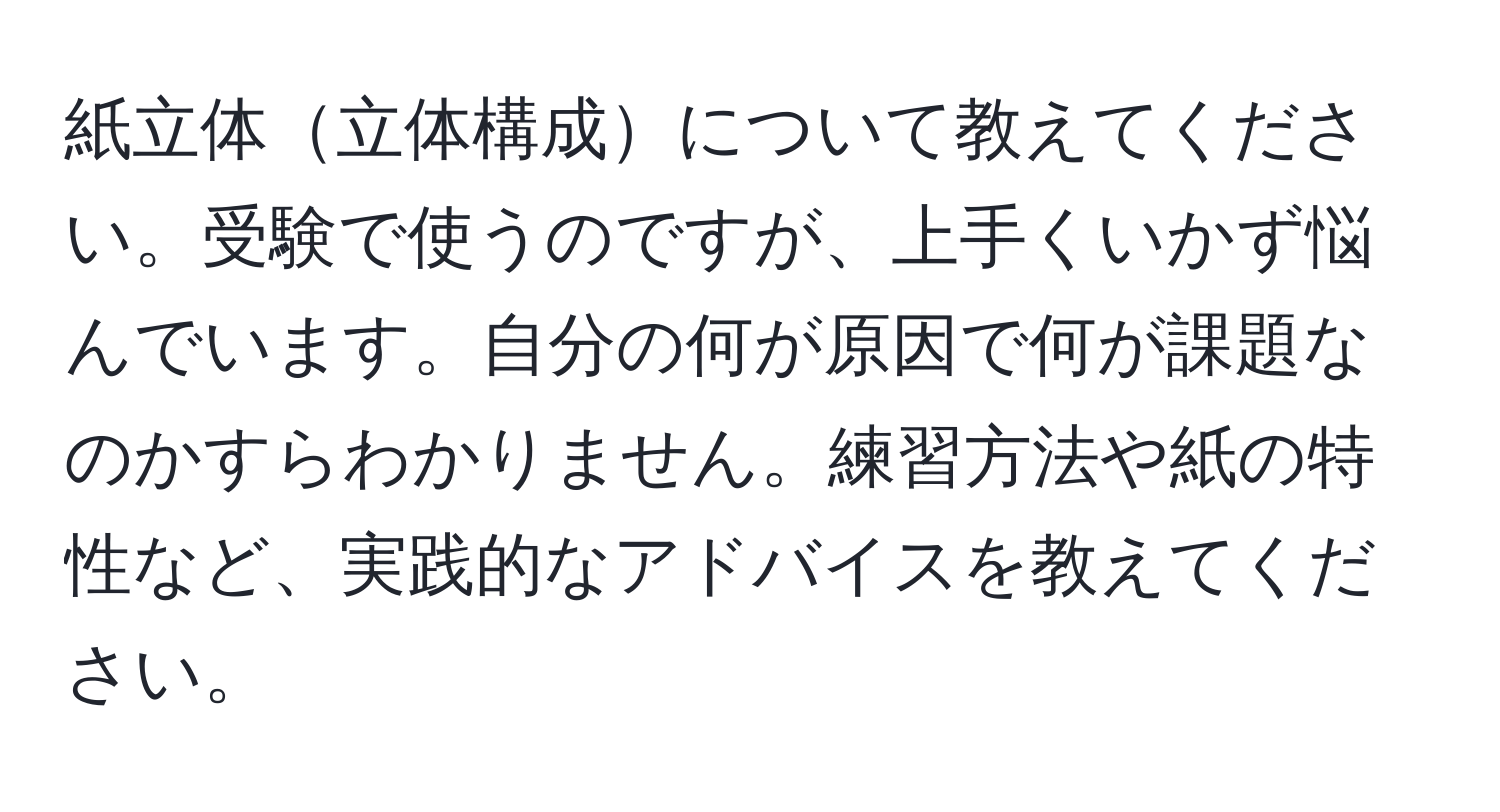 紙立体立体構成について教えてください。受験で使うのですが、上手くいかず悩んでいます。自分の何が原因で何が課題なのかすらわかりません。練習方法や紙の特性など、実践的なアドバイスを教えてください。