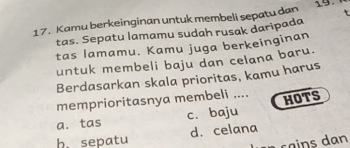 Kamu berkeinginan untuk membeli sepatu dan 19.
tas. Sepatu lamamu sudah rusak daripada
tas lamamu. Kamu juga berkeinginan
untuk membeli baju dan celana baru.
Berdasarkan skala prioritas, kamu harus
memprioritasnya membeli ....
a. tas c. baju HOTS
b. sepatu d. celana
s a an